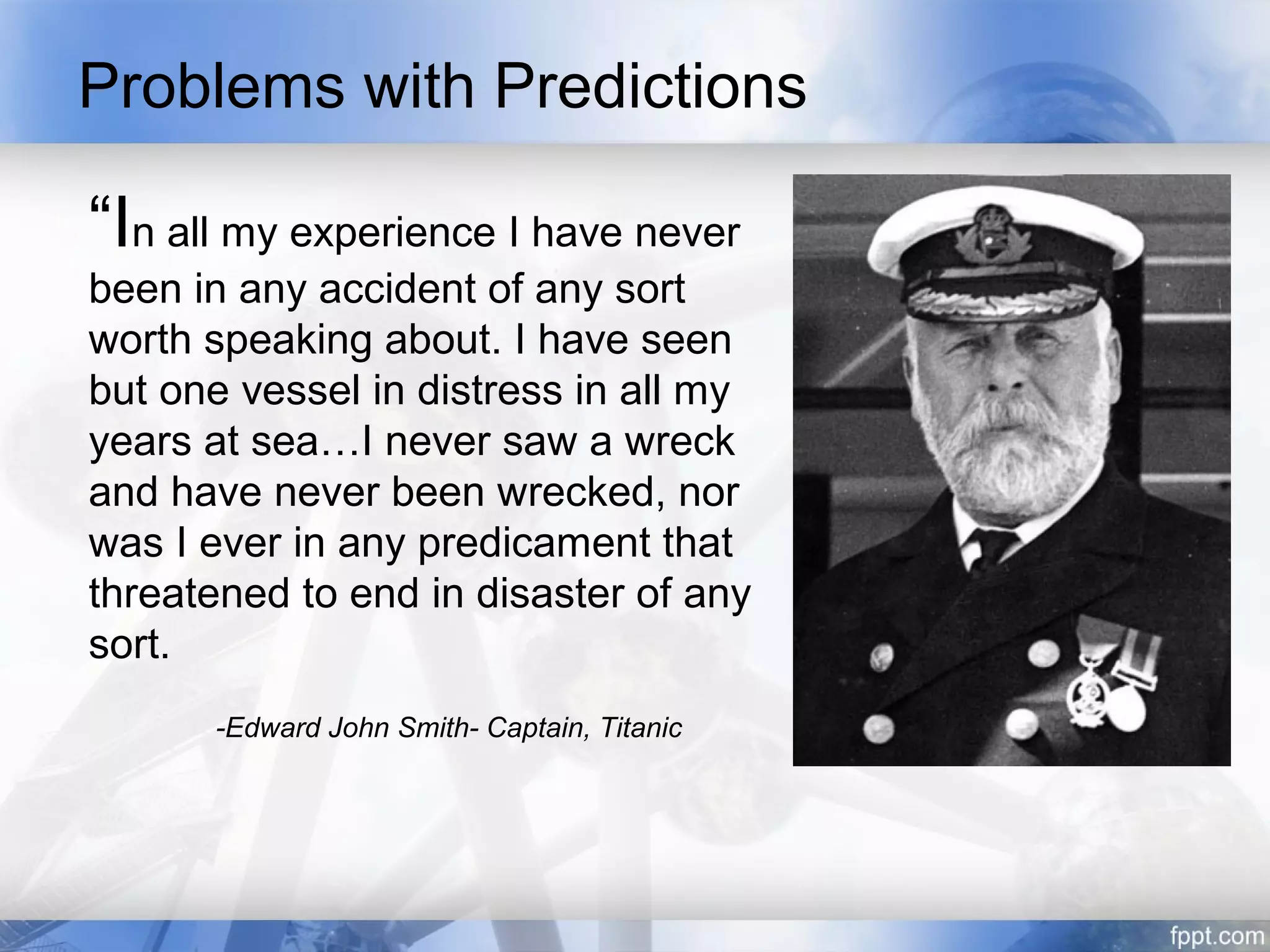 Problems with Predictions

“In all my experience I have never
been in any accident of any sort
worth speaking about. I have seen
but one vessel in distress in all my
years at sea…I never saw a wreck
and have never been wrecked, nor
was I ever in any predicament that
threatened to end in disaster of any
sort.
      -Edward John Smith- Captain, Titanic
 