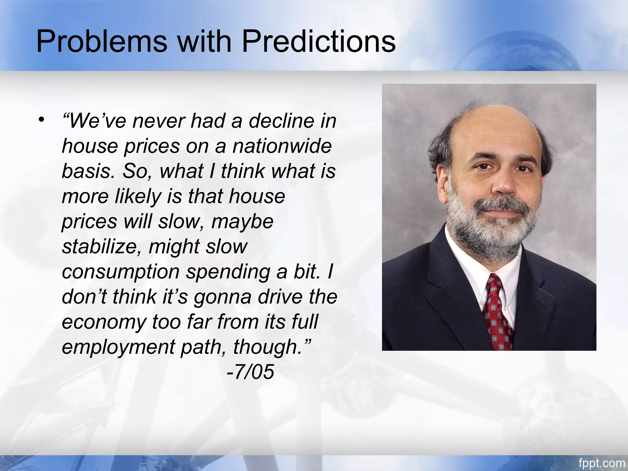 Problems with Predictions

• “We’ve never had a decline in
  house prices on a nationwide
  basis. So, what I think what is
  more likely is that house
  prices will slow, maybe
  stabilize, might slow
  consumption spending a bit. I
  don’t think it’s gonna drive the
  economy too far from its full
  employment path, though.”
                      -7/05
 