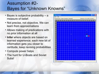 Assumption #2-
 Bayes for “Unknown Knowns”
• Bayes is subjective probability – a
  measure of belief.
• Not precise, not objective. We can
  learn from approximations
• Allows making of predications with
  no prior information at all
• Infer where objects are based on
  learned experience; each new bit of
  information gets you closer to
  certitude, keep revising probabilities
• Compute power helps
• The hunt for U-Boats and Soviet
  Subs!
 