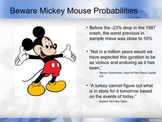 Beware Mickey Mouse Probabilities
                   • Before the -23% drop in the 1987
                     crash, the worst previous in
                     sample move was close to 10%

                   • “Not in a million years would we
                     have expected this gyration to be
                     as vicious and enduring as it has
                     been,”
                        – Steven Solmonson, head of Park Place Capital
                          Ltd.


                   • “A turkey cannot figure out what
                     is in store for it tomorrow based
                     on the events of today.”
                        – Nassim Nicholas Taleb
 