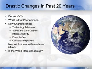 Drastic Changes in Past 20 Years

•   Dot.com/Y2K
•   World is Flat Phenomenon
•   New Characteristics:
    –   Technology Advances
    –   Speed and Zero Latency
    –   Interconnectivity
    –   Fewer buffers
    –   Consolidated players
•   Now we live in a system – fewer
    islands
•   Is the World More dangerous?
 