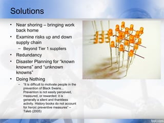 Solutions
• Near shoring – bringing work
  back home
• Examine risks up and down
  supply chain
   – Beyond Tier 1 suppliers
• Redundancy
• Disaster Planning for “known
  knowns” and “unknown
  knowns”
• Doing Nothing
   –   “It is difficult to motivate people in the
       prevention of Black Swans...
       Prevention is not easily perceived,
       measured, or rewarded; it is
       generally a silent and thankless
       activity. History books do not account
       for heroic preventive measures” –
       Taleb (2005)
 