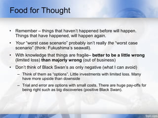 Food for Thought

•   Remember – things that haven’t happened before will happen.
    Things that have happened, will happen again.
•   Your “worst case scenario” probably isn’t really the “worst case
    scenario” (think: Fukushima’s seawall).
•   With knowledge that things are fragile– better to be a little wrong
    (limited loss) than majorly wrong (out of business)
•   Don’t think of Black Swan’s as only negative (what I can avoid)
     – Think of them as “options”. Little investments with limited loss. Many
       have more upside than downside
     – Trial and error are options with small costs. There are huge pay-offs for
       being right such as big discoveries (positive Black Swan).
 