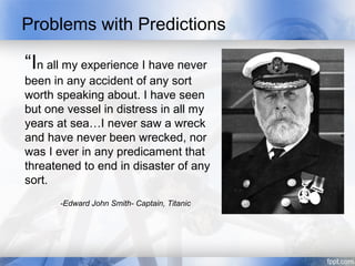 Problems with Predictions

“In all my experience I have never
been in any accident of any sort
worth speaking about. I have seen
but one vessel in distress in all my
years at sea…I never saw a wreck
and have never been wrecked, nor
was I ever in any predicament that
threatened to end in disaster of any
sort.
      -Edward John Smith- Captain, Titanic
 