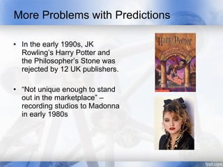 More Problems with Predictions

• In the early 1990s, JK
  Rowling’s Harry Potter and
  the Philosopher’s Stone was
  rejected by 12 UK publishers.

• “Not unique enough to stand
  out in the marketplace” –
  recording studios to Madonna
  in early 1980s
 