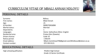 CURRICULUM VITAE OF MBALI ANNAH NDLOVU
PERSONAL DETAILS
Surname: Ndlovu
First names: Mbali Annah
Age: 25
ID Number: 9008270456084
Marital status: Married
Dependents: 1
Languages: Home: Sotho/Zulu Other: English
Residential area: Protea Glen (Soweto)
Drivers license: Code 10
Notice period: 1 Month
Email address: Mbali.montshioa2708@gmail.com/Mndlovu2@edcon.co.za
Contact number: 072 393 0115
EDUCATIONAL DETAILS
High school/qualification: Phefeni High School
Grade 12 Senior Certificate
 