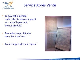 Service Après Vente

• Le SAV est le gemba
  où les clients nous éduquent
  sur ce qu’ils pensent
  de nos produits

• Résoudre les problèmes
  des clients un à un

• Pour comprendre leur valeur




                                  © Copyright Institut Lean France. Textes et illustrations tous droits réservés
 