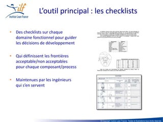 L’outil principal : les checklists

• Des checklists sur chaque
  domaine fonctionnel pour guider
  les décisions de développement

• Qui définissent les frontières
  acceptable/non acceptables
  pour chaque composant/process

• Maintenues par les ingénieurs
  qui s’en servent




                                    © Copyright Institut Lean France. Textes et illustrations tous droits réservés
 