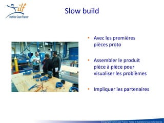 Slow build


      • Avec les premières
        pièces proto

      • Assembler le produit
        pièce à pièce pour
        visualiser les problèmes

      • Impliquer les partenaires




             © Copyright Institut Lean France. Textes et illustrations tous droits réservés
 