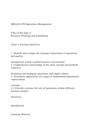 MBALN-670 Operations Management
Title of the topic 6
Resource Planning and Scheduling
Topic’s learning objectives
1. Identify and critique the strategic frameworks of operations
and quality
management within a global business environment.
2. Comprehensive knowledge of the main concept and methods
related to
designing and managing operations and supply chains.
3. Systematic application of a range of fundamental operational
improvement
concepts.
4. Critically evaluate the role of operations within different
business models /
functions..
Introduction
Learning Material
 