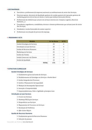  DESTINATÁRIOS
• Executivos e profissionais de empresas nacionais ou multinacionais do sector dos Serviços;
• Directores gerais, directores da Qualidade, gestores de vendas, gestores de operação, gestores de
marketing, gestores de serviço ao cliente, e outros que tenham interacção directa;
• Profissionais da Indústria que actuem em serviços internos (ex. Compras, Logística, Recursos
Humanos,...);
• Consultores, engenheiros, contabilistas, técnicos e demais profissionais que actuam junto do sector
dos Serviços;
• Estudantes e recém-licenciados do ensino superior;
• Profissionais em situação de procura de emprego.
 PROGRAMA E ECTS
Módulo N.º de Horas ECTS
Gestão Estratégica de Serviços 25 4
Introdução ao Lean Services 25 4
Gestão de Recursos Humanos 25 3
Marketing em Serviços 25 3
Gestão das Vendas 25 3
Gestão Comercial e de Clientes 25 4
Gestão da Qualidade 25 4
TOTAL 175 25
 ESTRUTURA CURRICULAR
Gestão Estratégica de Serviços
1- Fundamentos gerais da Gestão de Serviços
2- Desdobramento da Estratégia em Serviços e Hoshin Kanri
3- Gestão Integrada dos Processos
4- Gestão e Planeamento da Capacidade
5- Medição do Desempenho Operacional
6- Inovação e Competitividade
7- Empreendedorismo, Valor e Agilidade: princípios Lean
Introdução ao Lean Services
1- O Lean nos Serviços
2- Roadmap PDCA para Serviços
3- Desperdícios nos Serviços
4- Mapeamento de Processos em Serviços
5- Resolução de Problemas
6- After Action Report
Gestão de Recursos Humanos
1- Fundamentos gerais de Recursos Humanos
2- Selecção de pessoas
Comunidade Lean Thinking (www.cltservices.net)
 