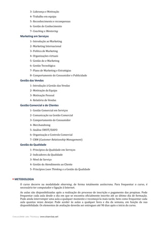 3- Liderança e Motivação
4- Trabalho em equipa
5- Reconhecimento e recompensas
6- Gestão do Conhecimento
7- Coaching e Mentoring
Marketing em Serviços
1- Introdução ao Marketing
2- Marketing Internacional
3- Política de Marketing
4- Organizações virtuais
5- Gestão do e-Marketing
6- Gestão Tecnológica
7- Plano de Marketing e Estratégias
8- Comportamento do Consumidor e Publicidade
Gestão das Vendas
1- Introdução à Gestão das Vendas
2- Motivação da Equipa
3- Motivação Pessoal
4- Relatório de Vendas
Gestão Comercial e de Clientes
1- Gestão Comercial em Serviços
2- Comunicação na Gestão Comercial
3- Comportamento do Consumidor
4- Merchandising
5- Análise SWOT/DAFO
6- Organização e Controlo Comercial
7- CRM (Customer Relationship Management)
Gestão da Qualidade
1- Princípios da Qualidade em Serviços
2- Indicadores da Qualidade
3- Nível de Serviço
4- Gestão do Atendimento ao Cliente
5- Princípios Lean Thinking e a Gestão da Qualidade
 METODOLOGIA
O curso decorre na modalidade elearning, de forma totalmente assíncrona. Para frequentar o curso, é
necessário ter computador e ligação à Internet.
As aulas são disponibilizadas após a realização do processo de inscrição e pagamento das propinas. Pode
frequentar cada aula desde o dia em que se encontra oficialmente inscrito até ao último dia de formação.
Pode ainda interromper uma aula a qualquer momento e recomeçá-la mais tarde, bem como frequentar cada
aula quantas vezes desejar. Pode aceder às aulas a qualquer hora e dia da semana, em função da sua
disponibilidade. Os elementos de avaliação deverão ser entregues até 90 dias após o início do curso.
Comunidade Lean Thinking (www.cltservices.net)
 