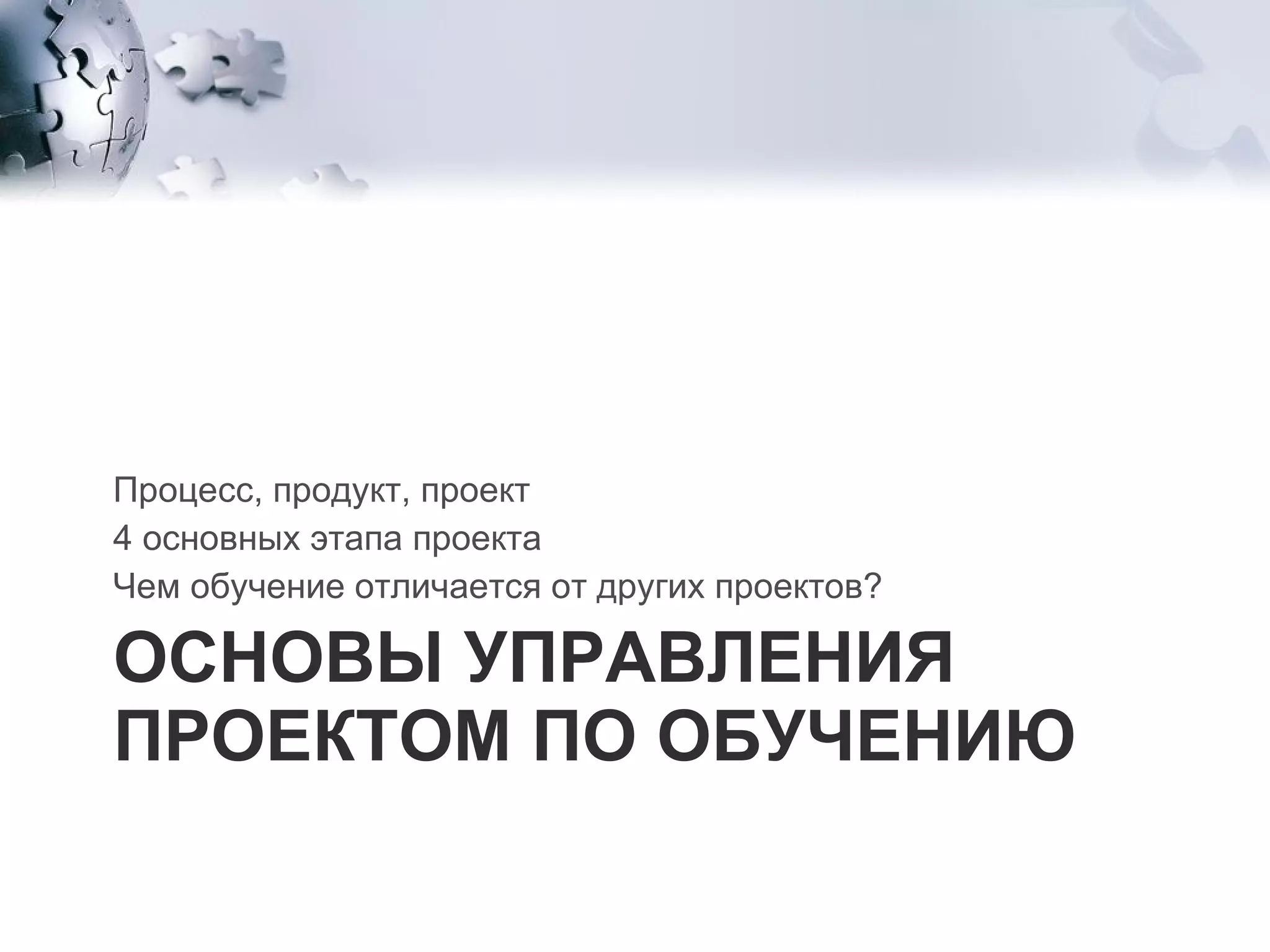 ОСНОВЫ УПРАВЛЕНИЯ ПРОЕКТОМ ПО ОБУЧЕНИЮ Процесс, продукт, проект  4 основных этапа проекта  Чем обучение отличается от других проектов? 
