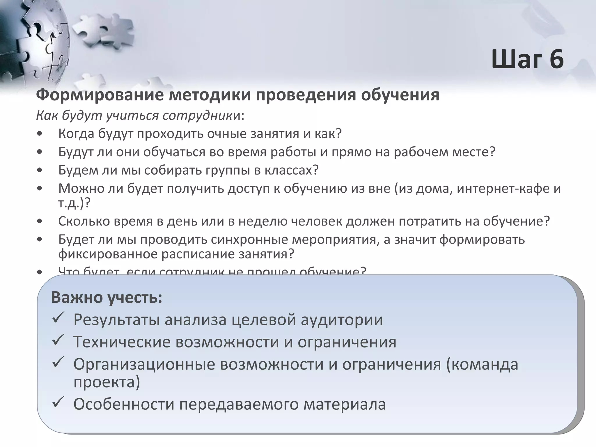 Шаг 6 Формирование методики проведения обучения Как будут учиться   сотрудник и: Когда будут проходить очные занятия и как? Будут ли они обучаться во время работы и прямо на рабочем месте? Будем ли мы собирать группы в классах?  Можно ли будет получить доступ к обучению из вне (из дома, интернет-кафе и т.д.)? Сколько время в день или в неделю человек должен потратить на обучение?  Будет ли мы проводить синхронные мероприятия, а значит формировать фиксированное расписание занятия? Что будет, если сотрудник не прошел обучение? Важно   учесть: Результаты анализа целевой аудитории Технические возможности и ограничения Организационные возможности и ограничения (команда проекта) Особенности передаваемого материала 