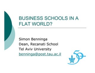 BUSINESS SCHOOLS IN A
FLAT WORLD?


Simon Benninga
Dean, Recanati School
Tel Aviv University
benninga@post.tau.ac.il
 