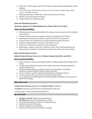  Doing sale for SEO, Organic search, GPS, Website sitemap, Dedicated Representative, Guest
blogging,
 Sale Social media, Traffic analysis, Interviews/event coverage, Smartphone app, Higher
exposure and global exposure ,
 Educating clients about product and it value to them and their businesses
 Offering a price and negotiating around it
 Closing the deal and recording the detail
Sales and Marketing Executive:
2GIS advertising (L.L.C) Dubai Business bay (March, 2013 to Feb, 2015)
Duties and Responsibilities:
 Maintaining and developing relationships with existing customers in person and via telephone
calls and emails
 Calling to arrange meetings with potential customers to prospect for new business,
 Responding to incoming email and phone inquiries related with sales quotations ,
 Contact between our Company and its existing and potential markets and clients
 Keeping an updated database of existing and prospective clients
 Going out on a daily basis to obtain new clients and business
 Representing company in sales fairs, Exhibitions, forums, and to make presentations and
demonstrations to prospective clients and to existing clients in the event of a new product
Sales and Marketing Executive:
Galadari Motor Driving Center (L.L.C) Dubai Al Qusais (Feb-2011, Jan 2013 )
Duties and Responsibilities
 Follow oracle base software system and procedures regarding opening file till getting driving
license.
 Compute and record totals transactions and compile and maintain all required paperwork,
records, documents, etc.
 Attend to customer questions, complaints and concerns immediately, and facilitate
satisfactory resolution and Issue receipts ,refunds and credits
 Answers customer’s questions and provide information on procedure or polices..
 Process customer orders in a courteous, efficient and timely manner
 I was responsible for establishing and maintaining profitable relationships with customers on
behalf of the company.
Main achievement
Galadari Motor Driving Center (L.L.C) Al Qusais -Dubai Awarded the
Certificate regarding to good performance and high business ethics and
Achieving great results by meeting desired objectives.
Operating Skill
 Peachtree and Tally ERP9 (Accounting Software)
 MS Office (Word, Excel, Ms Outlook ,Power Point)
 Oracle Data Base Software (Financial Accounting System)
 Coral Draw and Adobe Photoshop
 Window installation and Assembling
 Internet & Emails and All type of tasks on computer
 