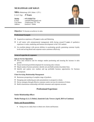 MUHAMMAD ASIF KHAN
MBA (Marketing) :(D/L Dubai - LTV )
U.A.E Exp : 5 Years
Mobile : +971-552017724
E-mail : ranamba786@gmail.com
Visa Status : Employment FZ Visa
Address :Jumeira-3 Dubai
Objective: To become an achiever in sales
Professional Synopsis
 Acquired an experience of 5 years in sales and Marketing
 A self starter with entrepreneurial management skills having around 5 years of qualitative
experience in sales, marketing and business development in the UAE markets.
 An excellent planner with proven abilities in accelerating growth, generating customer loyalty
levels and serving Retail and corporate sector customers effectively.
Areas of expertise & exposure
Sales & Service Operations
 Drive sales initiatives and for strategic market positioning and ensuring the increase in sales
growth
 Ensure territorial growth/development for increasing sales volumes.
 Map & analyze business potential, identify new profitable product & product lines.
 Identify and explore new markets and tap profitable business opportunities for business
development.
Client Servicing /Relationship Management
 Businesses prospecting of complete range of products.
 Designing and conducting pre-sales presentations to prospective clients.
 Devise strategies through effective customer centric services for retention of clients.
 Build a harmonious relationship with bulk consumers and corporate accounts.
Professional Experience
Senior Relationship officer:
Media Package (L.L.C) Dubai, Jumeirah Lake Towers (April, 2015 to Continue)
Duties and Responsibilities:
 Going out on a daily basis to obtain new clients and business
 