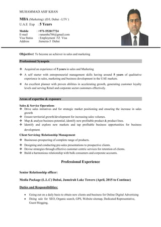 MUHAMMAD ASIF KHAN
MBA (Marketing) :(D/L Dubai - LTV )
U.A.E Exp : 5 Years
Mobile : +971-552017724
E-mail : ranamba786@gmail.com
Visa Status : Employment FZ Visa
Address :Jumeira-3 Dubai
Objective: To become an achiever in sales and marketing
Professional Synopsis
 Acquired an experience of 5 years in sales and Marketing
 A self starter with entrepreneurial management skills having around 5 years of qualitative
experience in sales, marketing and business development in the UAE markets.
 An excellent planner with proven abilities in accelerating growth, generating customer loyalty
levels and serving Retail and corporate sector customers effectively.
Areas of expertise & exposure
Sales & Service Operations
 Drive sales initiatives and for strategic market positioning and ensuring the increase in sales
growth
 Ensure territorial growth/development for increasing sales volumes.
 Map & analyze business potential, identify new profitable product & product lines.
 Identify and explore new markets and tap profitable business opportunities for business
development.
Client Servicing /Relationship Management
 Businesses prospecting of complete range of products.
 Designing and conducting pre-sales presentations to prospective clients.
 Devise strategies through effective customer centric services for retention of clients.
 Build a harmonious relationship with bulk consumers and corporate accounts.
Professional Experience
Senior Relationship officer:
Media Package (L.L.C) Dubai, Jumeirah Lake Towers (April, 2015 to Continue)
Duties and Responsibilities:
 Going out on a daily basis to obtain new clients and business for Online Digital Advertising
 Doing sale for SEO, Organic search, GPS, Website sitemap, Dedicated Representative,
Guest blogging,
 