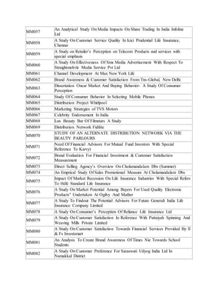 MM057 
An Analytical Study On Media Impacts On Share Trading In India Infoline 
Ltd 
MM058 
A Study On Customer Service Quality In Icici Prudential Life Insurance, 
Chennai 
MM059 
A Study on Retailer’s Perception on Telecom Products and services with 
special emphasis 
MM060 
A Study On Effectiveness Of Sms Media Advertisement With Respect To 
Straightmobile Media Service Pvt Ltd 
MM061 Channel Development At Max New York Life 
MM062 Brand Awareness & Customer Satisfaction From Tns-Global, New Delhi 
MM063 
Dissertation Oncar Market And Buying Behavior- A Study Of Consumer 
Perception 
MM064 Study Of Consumer Behavior In Selecting Mobile Phones 
MM065 Distribution Project Whirlpool 
MM066 Marketing Strategies of TVS Motors 
MM067 Celebrity Endorsement In India 
MM068 Lux :Beauty Bar Of Filmstars A Study 
MM069 Distribution Network Fidilite 
MM070 
STUDY OF AN ALTERNATE DISTRIBUTION NETWORK VIA THE 
BEAUTY PARLOURS 
MM071 
Need Of Financial Advisors For Mutual Fund Investors With Special 
Reference To Karvy) 
MM072 
Brand Evaluation For Financial Investment & Customer Satisfaction 
Measurement 
MM073 Direct Selling Agency’s Overview On Cholamandalam Dbs (Summer) 
MM074 An Emprical Study Of Sales Promotional Measure At Cholamandalam Dbs 
MM075 
Impact Of Market Recession On Life Insurance Industries With Special Refers 
To Hdfc Standard Life Insurance 
MM076 
A Study On Market Potential Among Buyers For Used Quality Electronic 
Products” Undertaken At Ogilvy And Mather 
MM077 
A Study To Findout The Potential Advisors For Future Generali India Life 
Insurance Company Limited 
MM078 A Study On Consumer’s Perception Of Reliance Life Insurance Ltd 
MM079 
A Study On Customer Satisfaction In Reference With Pattaiyah Spinning And 
Weaving Mills Private Limited 
MM080 
A Study On Customer Satisfaction Towards Financial Services Provided By Il 
& Fs Investsmart 
MM081 
An Analysis To Create Brand Awareness Of Times Nie Towards School 
Students 
MM082 
A Study On Customer Preference For Saraswati Udyog India Ltd In 
Namakkal District 
 