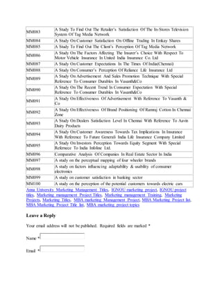 MM083 
A Study To Find Out The Retailer’s Satisfaction Of The In-Stores Television 
System Of Tag Media Network 
MM084 A Study On Customer Satisfaction On Offline Trading In Emkay Shares 
MM085 A Study To Find Out The Client’s Perception Of Tag Media Network 
MM086 
A Study On The Factors Affecting The Insurer’s Choice With Respect To 
Motor Vehicle Insurance In United India Insurance Co. Ltd 
MM087 A Study On Customer Expectations In The Times Of India(Chennai) 
MM088 A Study On Consumer’s Perception Of Reliance Life Insurance Ltd 
MM089 
A Study On Advertisement And Sales Promotion Technique With Special 
Reference To Consumer Durables In Vasanth&Co 
MM090 
A Study On The Recent Trend In Consumer Expectation With Special 
Reference To Consumer Durables In Vasanth&Co 
MM091 
A Study On Effectiveness Of Advertisement With Reference To Vasanth & 
Co 
MM092 
A Study On Effectiveness Of Brand Positioning Of Ramraj Cotton In Chennai 
Zone 
MM093 
A Study On Dealers Satisfaction Level In Chennai With Reference To Aavin 
Dairy Products 
MM094 
A Study On Customer Awareness Towards Tax Implications In Insurance 
With Reference To Future Generali India Life Insurance Company Limited 
MM095 
A Study On Investors Perception Towards Equity Segment With Special 
Refernece To India Infoline Ltd. 
MM096 Comparative Analysis Of Companies In Real Estate Sector In India 
MM097 A study on the perceptual mapping of four wheeler brands 
MM098 
A study on factors influencing adaptability & usability of consumer 
electronics 
MM099 A study on customer satisfaction in banking sector 
MM100 A study on the perception of the potential customers towards electric cars 
Anna University Marketing Management Titles, IGNOU marketing project, IGNOU project 
titles, Marketing management Project Titles, Marketing management Training, Marketing 
Projects, Marketing Titles, MBA marketing Management Project, MBA Marketing Project list, 
MBA Marketing Project Title list, MBA marketing project topics 
Leave a Reply 
Your email address will not be published. Required fields are marked * 
Name * 
Email * 
 