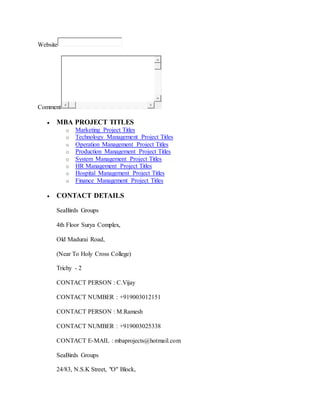 Website 
Comment 
 MBA PROJECT TITLES 
o Marketing Project Titles 
o Technology Management Project Titles 
o Operation Management Project Titles 
o Production Management Project Titles 
o System Management Project Titles 
o HR Management Project Titles 
o Hospital Management Project Titles 
o Finance Management Project Titles 
 CONTACT DETAILS 
SeaBirds Groups 
4th Floor Surya Complex, 
Old Madurai Road, 
(Near To Holy Cross College) 
Trichy - 2 
CONTACT PERSON : C.Vijay 
CONTACT NUMBER : +919003012151 
CONTACT PERSON : M.Ramesh 
CONTACT NUMBER : +919003025338 
CONTACT E-MAIL : mbaprojects@hotmail.com 
SeaBirds Groups 
24/83, N.S.K Street, "O" Block, 
 