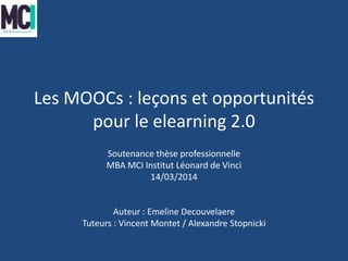 Les MOOCs : leçons et opportunités
pour le elearning 2.0
Soutenance thèse professionnelle
MBA MCI Institut Léonard de Vinci
14/03/2014
Auteur : Emeline Decouvelaere
Tuteurs : Vincent Montet / Alexandre Stopnicki
 