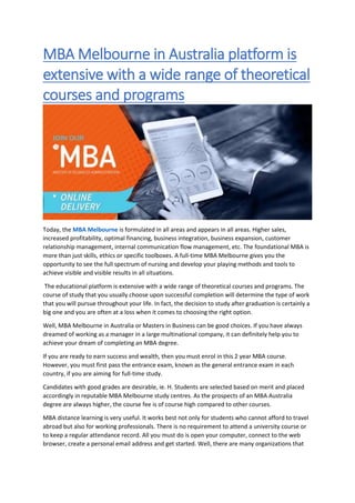 MBA Melbourne in Australia platform is
extensive with a wide range of theoretical
courses and programs
Today, the MBA Melbourne is formulated in all areas and appears in all areas. Higher sales,
increased profitability, optimal financing, business integration, business expansion, customer
relationship management, internal communication flow management, etc. The foundational MBA is
more than just skills, ethics or specific toolboxes. A full-time MBA Melbourne gives you the
opportunity to see the full spectrum of nursing and develop your playing methods and tools to
achieve visible and visible results in all situations.
The educational platform is extensive with a wide range of theoretical courses and programs. The
course of study that you usually choose upon successful completion will determine the type of work
that you will pursue throughout your life. In fact, the decision to study after graduation is certainly a
big one and you are often at a loss when it comes to choosing the right option.
Well, MBA Melbourne in Australia or Masters in Business can be good choices. If you have always
dreamed of working as a manager in a large multinational company, it can definitely help you to
achieve your dream of completing an MBA degree.
If you are ready to earn success and wealth, then you must enrol in this 2 year MBA course.
However, you must first pass the entrance exam, known as the general entrance exam in each
country, if you are aiming for full-time study.
Candidates with good grades are desirable, ie. H. Students are selected based on merit and placed
accordingly in reputable MBA Melbourne study centres. As the prospects of an MBA Australia
degree are always higher, the course fee is of course high compared to other courses.
MBA distance learning is very useful. It works best not only for students who cannot afford to travel
abroad but also for working professionals. There is no requirement to attend a university course or
to keep a regular attendance record. All you must do is open your computer, connect to the web
browser, create a personal email address and get started. Well, there are many organizations that
 