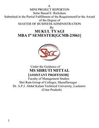 1
A
MINI PROJECT REPORTON
Solar Based E- Rickshaw
Submitted in the Partial Fulfillment of the RequirementFor the Award
of the Degree of
MASTER OF BUSINESS ADMINISTRATION
By
MUKUL TYAGI
MBA Ist
SEMESTER[GCMB-23061]
Under the Guidance of
MS SHRUTI MITTAL
[ASSISTANT PROFESSOR]
Faculty of Management Studies
Shri Ram Group of Colleges, Muzaffarnagar
Dr. A.P.J. Abdul Kalam Technical University, Lucknow
(Uttar Pradesh)
 