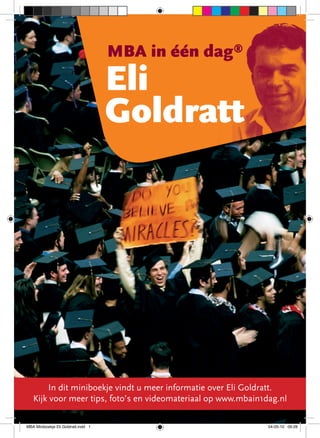 MBA in één dag®




                                                                        Interview
                                     Eli
                                     Goldratt




       In dit miniboekje vindt u meer informatie over Eli Goldratt. 1
   Kijk voor meer tips, foto’s en videomateriaal op www.mbain1dag.nl
                                       MBA in één dag | Eli Goldratt



MBA Miniboekje Eli Goldratt.indd 1                                     04-05-10 09:28
 