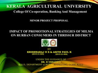 KERALA AGRICULTURAL UNIVERSITY
College Of Co-operation, Banking And Management
MINOR PROJECT PROPOSAL
IMPACT OF PROMOTIONAL STRATEGIES OF MILMA
ON RURBAN CONSUMERS IN THRISSUR DISTRICT
BY
KRISHNARAJ N S & ASITH PAUL K
UNDER THE GUIDANCE OF
DR. K USHADEVI
H.O.D, DEPARTMENT of RURAL MARKETING, CCBM, K.A.U
(2015-31-005) (2015-31-006)
 