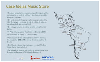 Case Idéias Music Store
> O projeto consistiu na venda de músicas inteiras pelo celular,
com cobrança na conta de telefone e download do conteúdo
direto para o celular.

> Em um único contrato a empresa tornou-se provedor white
label (tecnologia + conteúdo) da loja de música de todas as
operadoras do Grupo América Móvil.

> E o principal parceiro de música da Nokia para a América
Latina.

> A 1ª loja foi lançada pela Claro Brasil em Setembro/2007.

> 17 operadoras de celular na América Latina.

> Acesso a mais de 182 milhões de consumidores mobile na
América Latina (250 milhões com as demais operadoras do
Brasil).

> 2 milhões de músicas licenciadas para a venda (EMI, Sony
Music, Warner Music e Indies).

> Participação de todos os fabricantes de celular (Nokia, Sony
Ericsson, LG, Samsung, HTC, Motorola, Blackberry).
 