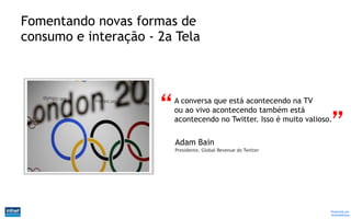 Fomentando novas formas de
consumo e interação - 2a Tela



                        A conversa que está acontecendo na TV
                        ou ao vivo acontecendo também está
                        acontecendo no Twitter. Isso é muito valioso.

                        Adam Bain
                        Presidente, Global Revenue do Twitter




                                                                    Produzido por
                                                                    @IvandeSouza
 