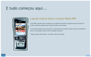 E tudo começou aqui...

            Loja de música para o celular Nokia N91
            > Em 2006, quando não se imaginava o surgimento da febre de aplicativos para celular. Foi
            criado o primeiro aplicativo de venda de música pelo celular.

            > Um projeto pioneiro para posicionar o lançamento do primeiro celular da linha multimídia N
            Series. Um aplicativo que já vinha instalado da fábrica.

            > Repercussão internacional - na mídia e dentro da Nokia.




                                                                                                           Produzido por
                                                                                                           @IvandeSouza
 