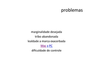 problemas
                                                   	
  



   marginalidade	
  desejada            	
  
      tribo	
  abandonada       	
  
lealdade	
  a	
  marca	
  exacerbada         	
  
             Mac	
  x	
  PC	
  
   diﬁculdade	
  de	
  controle      	
  
 