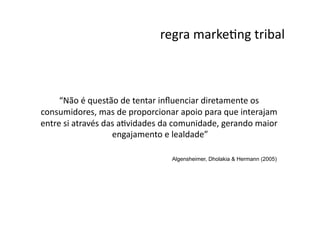 regra	
  markeNng	
  tribal
                                                                     	
  



     “Não	
  é	
  questão	
  de	
  tentar	
  inﬂuenciar	
  diretamente	
  os	
  
consumidores,	
  mas	
  de	
  proporcionar	
  apoio	
  para	
  que	
  interajam	
  
entre	
  si	
  através	
  das	
  aNvidades	
  da	
  comunidade,	
  gerando	
  maior	
  
                            engajamento	
  e	
  lealdade”   	
  

                                               Algensheimer, Dholakia & Hermann (2005)
 