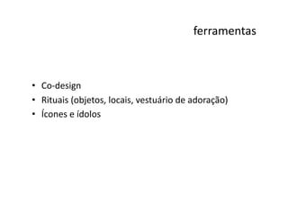 ferramentas
                                                                   	
  



•  Co-­‐design	
  
•  Rituais	
  (objetos,	
  locais,	
  vestuário	
  de	
  adoração)	
  
•  Ícones	
  e	
  ídolos	
  
 