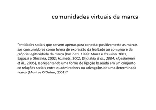 comunidades	
  virtuais	
  de	
  marca	
  


“enNdades	
  sociais	
  que	
  servem	
  apenas	
  para	
  conectar	
  posiNvamente	
  as	
  marcas	
  
aos	
  consumidores	
  como	
  forma	
  de	
  expressão	
  da	
  lealdade	
  ao	
  consumo	
  e	
  da	
  
própria	
  legiNmidade	
  da	
  marca	
  (Kozinets,	
  1999;	
  Muniz	
  e	
  O’Guinn,	
  2001,	
  
Bagozzi	
  e	
  Dholakia,	
  2002;	
  Kozinets,	
  2002;	
  Dholakia	
  et	
  al.,	
  2004;	
  Algesheimer	
  
et	
  al.,	
  2005),	
  representando	
  uma	
  forma	
  de	
  ligação	
  baseada	
  em	
  um	
  conjunto	
  
de	
  relações	
  sociais	
  entre	
  os	
  admiradores	
  ou	
  advogados	
  de	
  uma	
  determinada	
  
marca	
  (Muniz	
  e	
  O’Guinn,	
  2001).”	
  
 