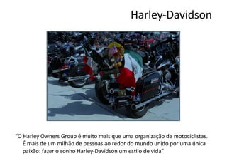 Harley-­‐Davidson	
  




“O	
  Harley	
  Owners	
  Group	
  é	
  muito	
  mais	
  que	
  uma	
  organização	
  de	
  motociclistas.	
  
     É	
  mais	
  de	
  um	
  milhão	
  de	
  pessoas	
  ao	
  redor	
  do	
  mundo	
  unido	
  por	
  uma	
  única	
  
     paixão:	
  fazer	
  o	
  sonho	
  Harley-­‐Davidson	
  um	
  esNlo	
  de	
  vida”	
  
 