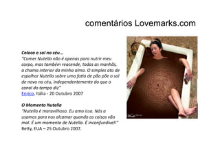 comentários Lovemarks.com


Coloca	
  o	
  sol	
  no	
  céu...	
  
“Comer	
  Nutella	
  não	
  é	
  apenas	
  para	
  nutrir	
  meu	
  
corpo,	
  mas	
  também	
  reacende,	
  todas	
  as	
  manhãs,	
  
a	
  chama	
  interior	
  da	
  minha	
  alma.	
  O	
  simples	
  ato	
  de	
  
espalhar	
  Nutella	
  sobre	
  uma	
  faCa	
  de	
  pão	
  põe	
  o	
  sol	
  
de	
  novo	
  no	
  céu,	
  independentemente	
  do	
  que	
  o	
  
canal	
  do	
  tempo	
  diz”	
  
Enrico,	
  Itália	
  -­‐	
  20	
  Outubro	
  2007	
  

O	
  Momento	
  Nutella	
  
“Nutella	
  é	
  maravilhoso.	
  Eu	
  amo	
  isso.	
  Nós	
  a	
  
usamos	
  para	
  nos	
  alcamar	
  quando	
  as	
  coisas	
  vão	
  
mal.	
  É	
  um	
  momento	
  de	
  Nutella.	
  É	
  inconfundível!”	
  
Be9y,	
  EUA	
  –	
  25	
  Outubro	
  2007.	
  
 