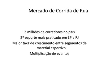 Mercado	
  de	
  Corrida	
  de	
  Rua	
  


          3	
  milhões	
  de	
  corredores	
  no	
  país	
  
    2º	
  esporte	
  mais	
  praNcado	
  em	
  SP	
  e	
  RJ	
  
Maior	
  taxa	
  de	
  crescimento	
  entre	
  segmentos	
  de	
  
                        material	
  esporNvo	
  
                MulNplicação	
  de	
  eventos	
  
 