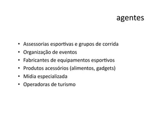 agentes	
  

•    Assessorias	
  esporNvas	
  e	
  grupos	
  de	
  corrida	
  
•    Organização	
  de	
  eventos	
  
•    Fabricantes	
  de	
  equipamentos	
  esporNvos	
  
•    Produtos	
  acessórios	
  (alimentos,	
  gadgets)	
  
•    Midia	
  especializada	
  
•    Operadoras	
  de	
  turismo	
  
 
