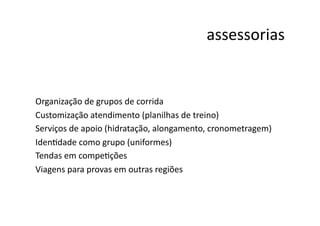 assessorias	
  


Organização	
  de	
  grupos	
  de	
  corrida	
  
Customização	
  atendimento	
  (planilhas	
  de	
  treino)	
  
Serviços	
  de	
  apoio	
  (hidratação,	
  alongamento,	
  cronometragem)	
  
IdenNdade	
  como	
  grupo	
  (uniformes)	
  
Tendas	
  em	
  compeNções	
  
Viagens	
  para	
  provas	
  em	
  outras	
  regiões	
  	
  
 