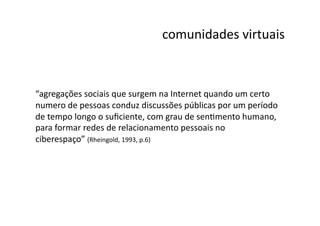 comunidades	
  virtuais
                                                                   	
  



“agregações	
  sociais	
  que	
  surgem	
  na	
  Internet	
  quando	
  um	
  certo	
  
numero	
  de	
  pessoas	
  conduz	
  discussões	
  públicas	
  por	
  um	
  período	
  
de	
  tempo	
  longo	
  o	
  suﬁciente,	
  com	
  grau	
  de	
  senNmento	
  humano,	
  
para	
  formar	
  redes	
  de	
  relacionamento	
  pessoais	
  no	
  
ciberespaço”	
  (Rheingold,	
  1993,	
  p.6)	
  
 