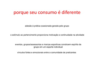 porque	
  seu	
  consumo	
  é	
  diferente	
  

               adesão à prática ocasionada gerada pelo grupo



o estímulo ao pertencimento proporciona motivação e continuidade na atividade



    eventos, grupos/assessorias e marcas esportivas constroem espírito de
                       grupo em um esporte individual

       vínculos fortes e emocionais entre a comunidade de praticantes
 