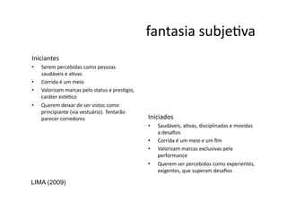 fantasia	
  subjeNva	
  
Iniciantes	
  
•    Serem	
  percebidas	
  como	
  pessoas	
  
     saudáveis	
  e	
  aNvas	
  	
  
•    Corrida	
  é	
  um	
  meio	
  
•    Valorizam	
  marcas	
  pelo	
  status	
  e	
  presNgio,	
  
     caráter	
  estéNco	
  
•    Querem	
  deixar	
  de	
  ser	
  vistos	
  como	
  
     principiante	
  (via	
  vestuário).	
  Tentarão	
  
     parecer	
  corredores	
                                       Iniciados	
  
                                                                   •    Saudáveis,	
  aNvas,	
  disciplinadas	
  e	
  movidas	
  
                                                                        a	
  desaﬁos	
  
                                                                   •    Corrida	
  é	
  um	
  meio	
  e	
  um	
  ﬁm	
  
                                                                   •    Valorizam	
  marcas	
  exclusivas	
  pela	
  
                                                                        performance	
  
                                                                   •    Querem	
  ser	
  percebidos	
  como	
  experientes,	
  
                                                                        exigentes,	
  que	
  superam	
  desaﬁos	
  

LIMA (2009)
 