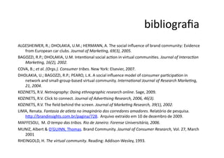 bibliograﬁa	
  
ALGESHEIMER,	
  R.;	
  DHOLAKIA,	
  U.M.;	
  HERMANN,	
  A.	
  The	
  social	
  inﬂuence	
  of	
  brand	
  community:	
  Evidence	
  
   from	
  European	
  car	
  clubs.	
  Journal	
  of	
  MarkeCng,	
  69(3),	
  2005.	
  
BAGOZZI,	
  R.P.;	
  DHOLAKIA,	
  U.M.	
  IntenNonal	
  social	
  acNon	
  in	
  virtual	
  communiNes.	
  Journal	
  of	
  InteracCon	
  
   MarkeCng,	
  16(2),	
  2002.	
  
COVA,	
  B.;	
  et	
  al.	
  (Orgs.).	
  Consumer	
  tribes.	
  New	
  York:	
  Elsevier,	
  2007.	
  
DHOLAKIA,	
  U.;	
  BAGOZZI,	
  R.P.;	
  PEARO,	
  L.K.	
  A	
  social	
  inﬂuence	
  model	
  of	
  consumer	
  parNcipaNon	
  in	
  
   network	
  and	
  small-­‐group-­‐based	
  virtual	
  community.	
  InternaConal	
  Journal	
  of	
  Research	
  MarkeCng,	
  
   21,	
  2004.	
  
KOZINETS,	
  R.V.	
  Netnography:	
  Doing	
  ethnographic	
  research	
  online.	
  Sage,	
  2009.	
  
KOZINETS,	
  R.V.	
  Click	
  to	
  connect.	
  Journal	
  of	
  AdverCsing	
  Research,	
  2006,	
  46(3).	
  
KOZINETS,	
  R.V.	
  The	
  ﬁeld	
  behind	
  the	
  screen.	
  Journal	
  of	
  MarkeCng	
  Research,	
  39(1),	
  2002.	
  
LIMA,	
  Renata.	
  Fantasia	
  de	
  atleta	
  no	
  imaginário	
  dos	
  corredores	
  amadores.	
  Relatório	
  de	
  pesquisa.	
  
   h9p://brandinsights.com.br/pagina/728.	
  	
  Arquivo	
  extraído	
  em	
  10	
  de	
  dezembro	
  de	
  2009.	
  
MAFFESOLI,	
  	
  M.	
  O	
  tempo	
  das	
  tribos.	
  Rio	
  de	
  Janeiro:	
  Forense	
  Universitária,	
  2006.	
  	
  
MUNIZ,	
  Albert	
  &	
  O’GUINN,	
  Thomas.	
  Brand	
  Community.	
  Journal	
  of	
  Consumer	
  Research,	
  Vol.	
  27,	
  March	
  
   2001	
  
RHEINGOLD,	
  H.	
  The	
  virtual	
  community.	
  Reading:	
  Addison-­‐Wesley,	
  1993.	
  
 
