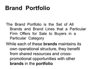 Brand Portfolio
The Brand Portfolio is the Set of All
Brands and Brand Lines that a Particular
Firm Offers for Sale to Buyers in a
Particular Category
While each of these brands maintains its
own operational structure, they benefit
from shared resources and cross-
promotional opportunities with other
brands in the portfolio
 