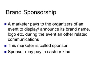 Brand Sponsorship
 A marketer pays to the organizers of an
event to display/ announce its brand name,
logo etc. during the event an other related
communications
 This marketer is called sponsor
 Sponsor may pay in cash or kind
 