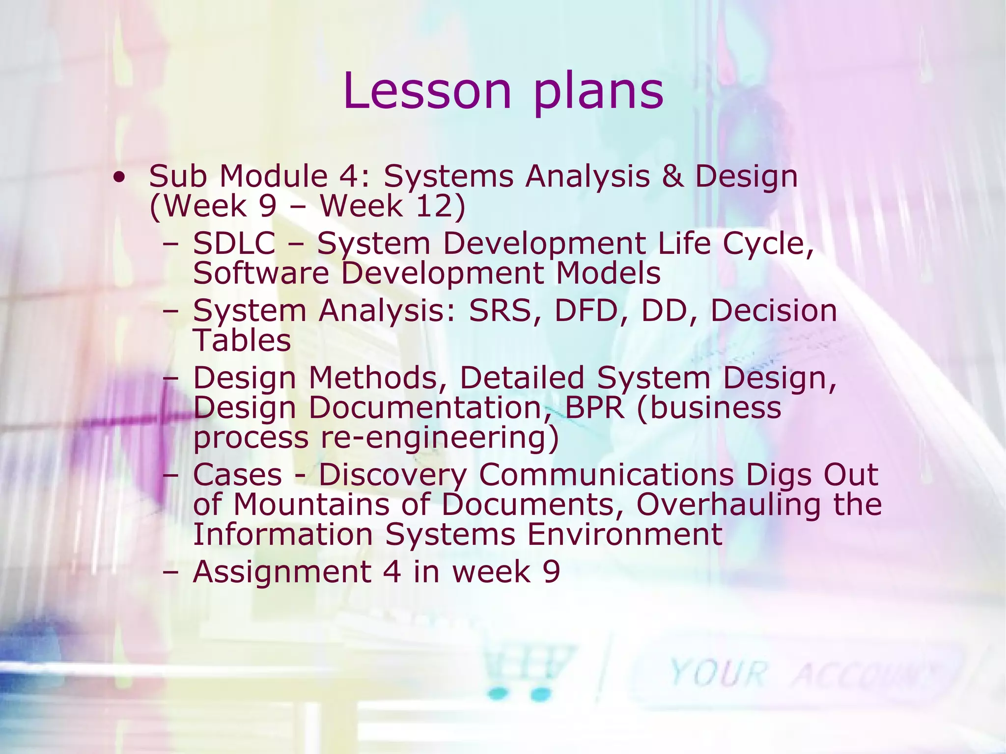 Lesson plans Sub Module 4: Systems Analysis & Design (Week 9 – Week 12) SDLC – System Development Life Cycle, Software Development Models System Analysis: SRS, DFD, DD, Decision Tables Design Methods, Detailed System Design, Design Documentation, BPR (business process re-engineering) Cases - Discovery Communications Digs Out of Mountains of Documents, Overhauling the Information Systems Environment  Assignment 4 in week 9 