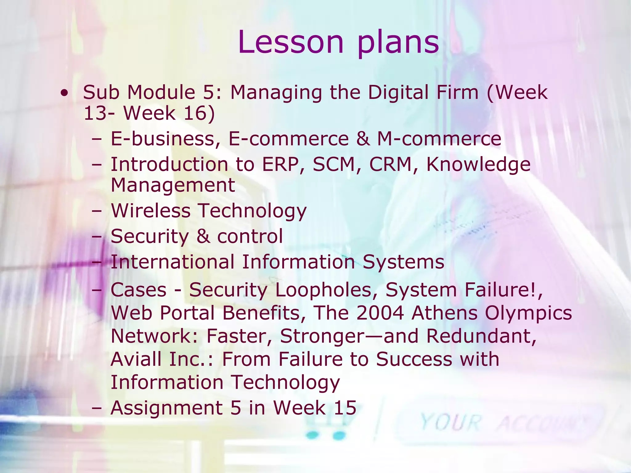 Lesson plans Sub Module 5: Managing the Digital Firm (Week 13- Week 16) E-business, E-commerce & M-commerce Introduction to ERP, SCM, CRM, Knowledge Management Wireless Technology Security & control International Information Systems Cases - Security Loopholes, System Failure!, Web Portal Benefits, The 2004 Athens Olympics Network: Faster, Stronger—and Redundant, Aviall Inc.: From Failure to Success with Information Technology Assignment 5 in Week 15 